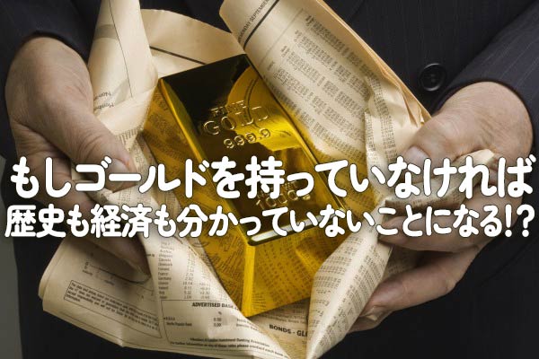 もしゴールドを持っていなければ、歴史も経済も分かっていないことに 