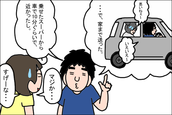 …で、家まで送った。夫「乗せたスーパーから車で10分ぐらいで近かったし。」　私「マジか…すげーな…」